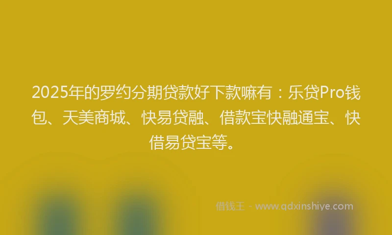 2025年的罗约分期贷款好下款嘛有：乐贷Pro钱包、天美商城、快易贷融、借款宝快融通宝、快借易贷宝等。