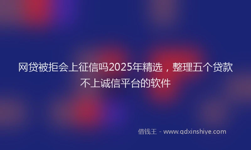 网贷被拒会上征信吗2025年精选，整理五个贷款不上诚信平台的软件