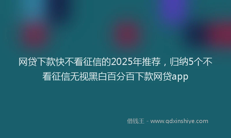 网贷下款快不看征信的2025年推荐，归纳5个不看征信无视黑白百分百下款网贷app