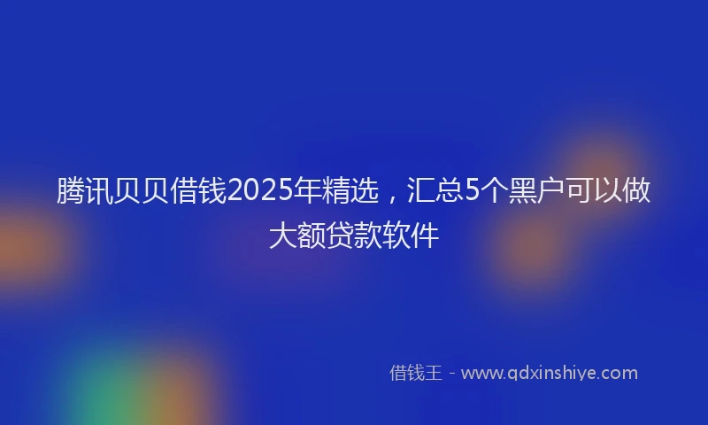 腾讯贝贝借钱2025年精选，汇总5个黑户可以做大额贷款软件
