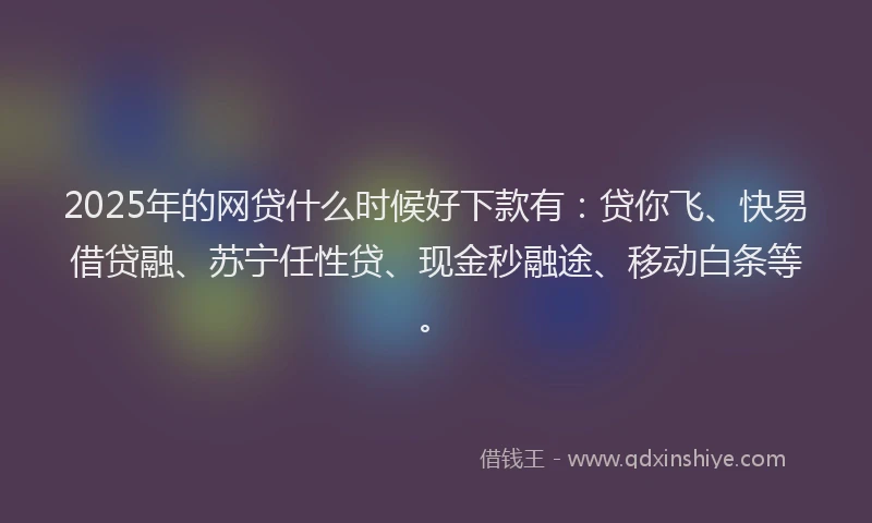 2025年的网贷什么时候好下款有：贷你飞、快易借贷融、苏宁任性贷、现金秒融途、移动白条等。