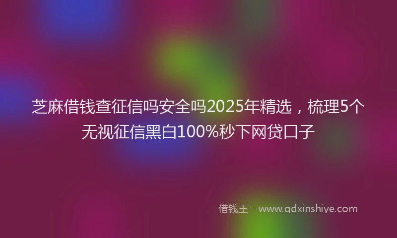 芝麻借钱查征信吗安全吗2025年精选，梳理5个无视征信黑白100%秒下网贷口子