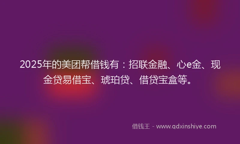 2025年的美团帮借钱有：招联金融、心e金、现金贷易借宝、琥珀贷、借贷宝盒等。