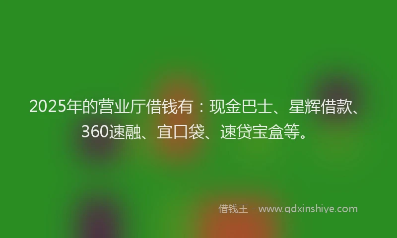 2025年的营业厅借钱有：现金巴士、星辉借款、360速融、宜口袋、速贷宝盒等。