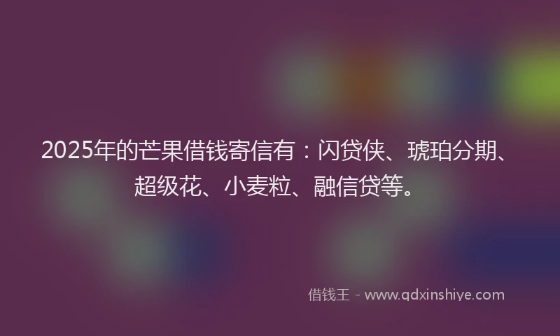 2025年的芒果借钱寄信有：闪贷侠、琥珀分期、超级花、小麦粒、融信贷等。