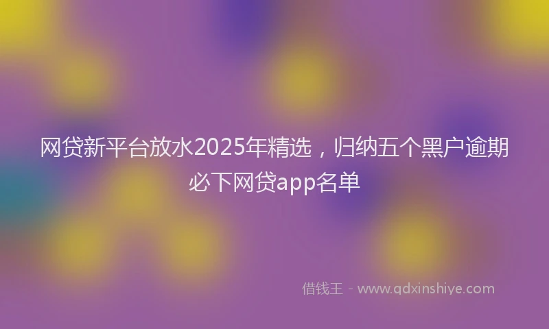 网贷新平台放水2025年精选，归纳五个黑户逾期必下网贷app名单