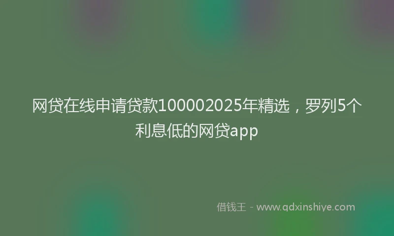 网贷在线申请贷款100002025年精选，罗列5个利息低的网贷app