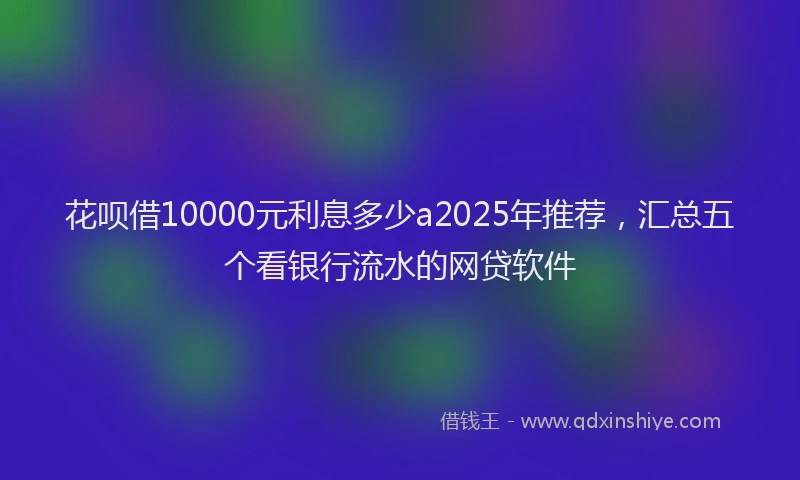 花呗借10000元利息多少a2025年推荐，汇总五个看银行流水的网贷软件