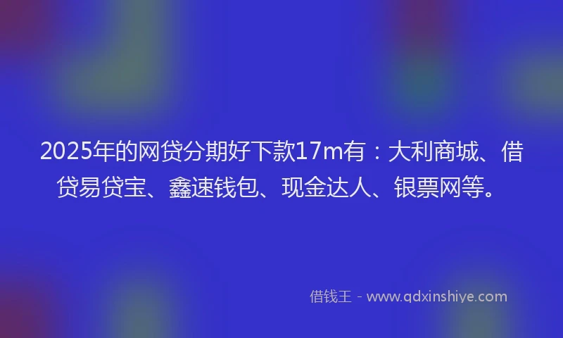2025年的网贷分期好下款17m有：大利商城、借贷易贷宝、鑫速钱包、现金达人、银票网等。