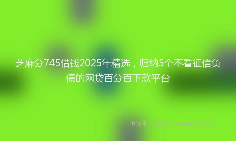 芝麻分745借钱2025年精选，归纳5个不看征信负债的网贷百分百下款平台