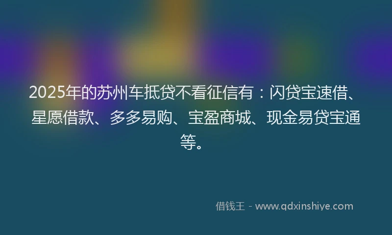2025年的苏州车抵贷不看征信有：闪贷宝速借、星愿借款、多多易购、宝盈商城、现金易贷宝通等。