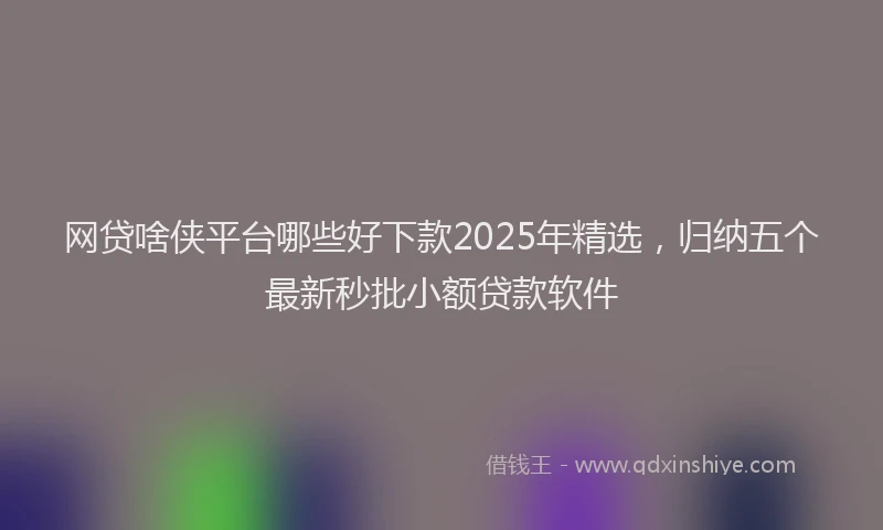 网贷啥侠平台哪些好下款2025年精选，归纳五个最新秒批小额贷款软件