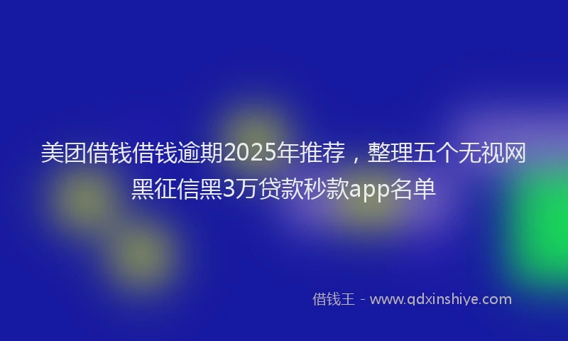 美团借钱借钱逾期2025年推荐，整理五个无视网黑征信黑3万贷款秒款app名单