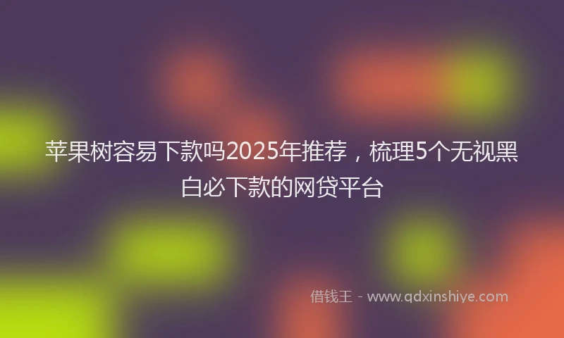 苹果树容易下款吗2025年推荐，梳理5个无视黑白必下款的网贷平台