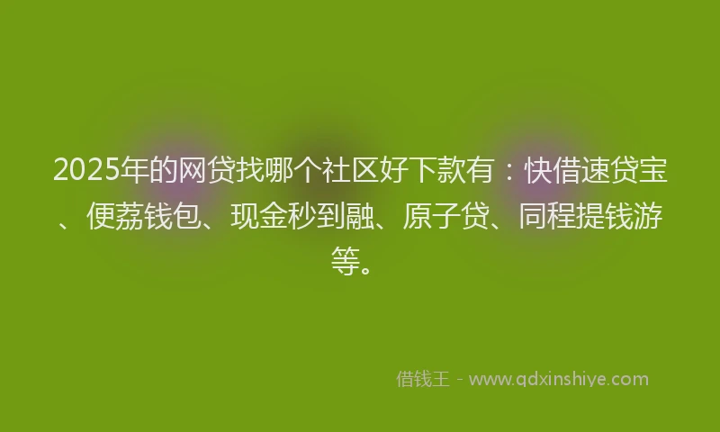 2025年的网贷找哪个社区好下款有：快借速贷宝、便荔钱包、现金秒到融、原子贷、同程提钱游等。
