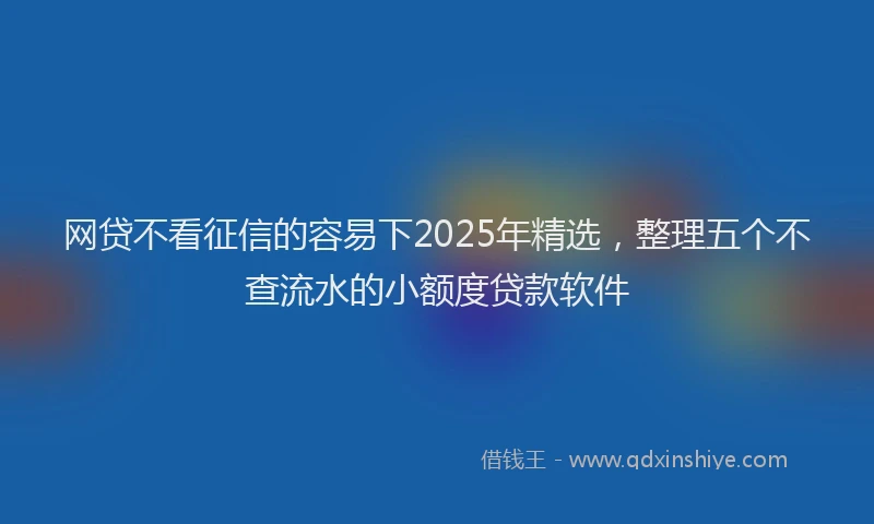 网贷不看征信的容易下2025年精选，整理五个不查流水的小额度贷款软件