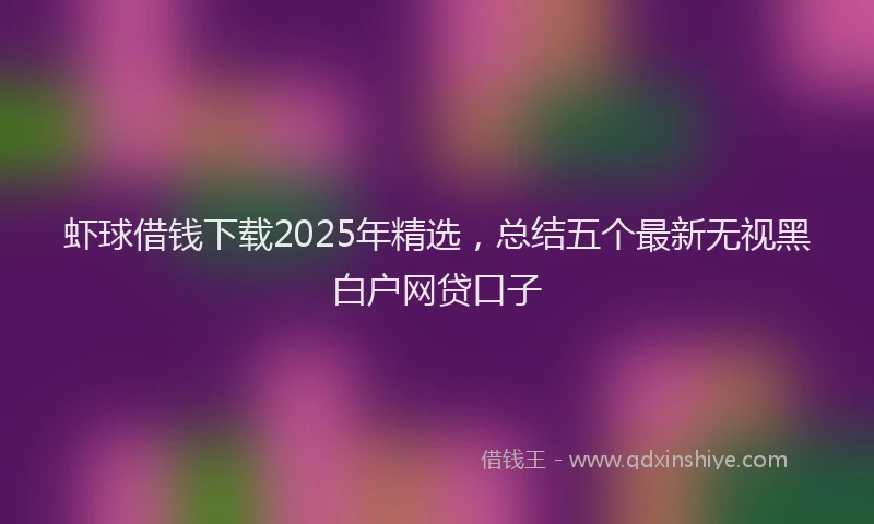 虾球借钱下载2025年精选，总结五个最新无视黑白户网贷口子