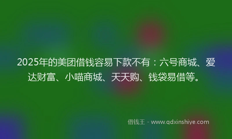2025年的美团借钱容易下款不有：六号商城、爱达财富、小喵商城、天天购、钱袋易借等。