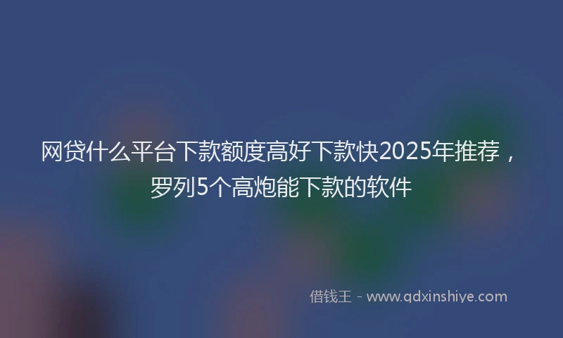 网贷什么平台下款额度高好下款快2025年推荐，罗列5个高炮能下款的软件