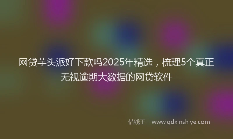 网贷芋头派好下款吗2025年精选，梳理5个真正无视逾期大数据的网贷软件