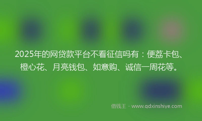 2025年的网贷款平台不看征信吗有：便荔卡包、橙心花、月亮钱包、如意购、诚信一周花等。