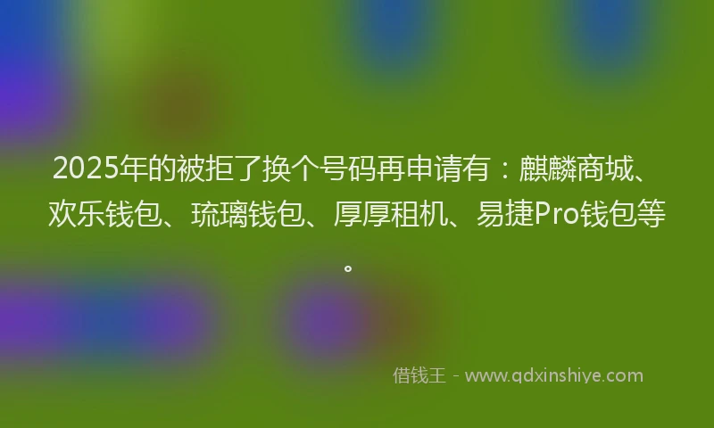 2025年的被拒了换个号码再申请有：麒麟商城、欢乐钱包、琉璃钱包、厚厚租机、易捷Pro钱包等。