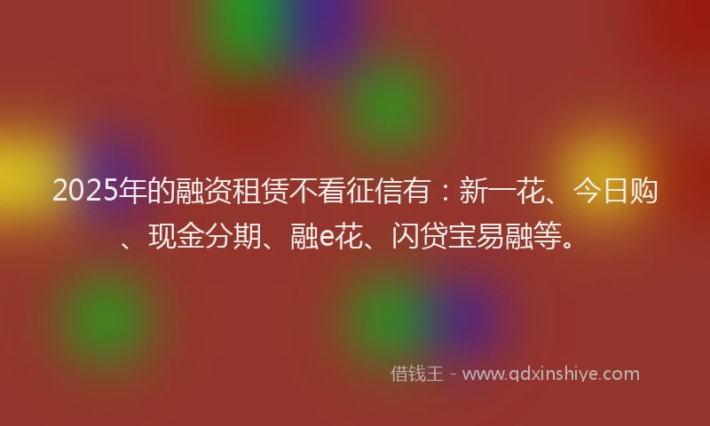 2025年的融资租赁不看征信有：新一花、今日购、现金分期、融e花、闪贷宝易融等。