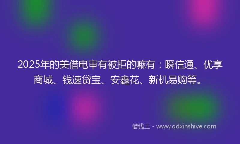2025年的美借电审有被拒的嘛有：瞬信通、优享商城、钱速贷宝、安鑫花、新机易购等。