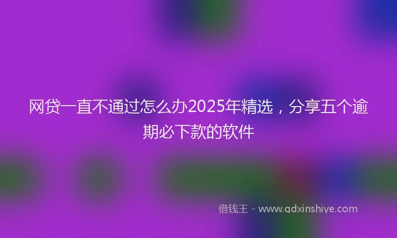 网贷一直不通过怎么办2025年精选，分享五个逾期必下款的软件