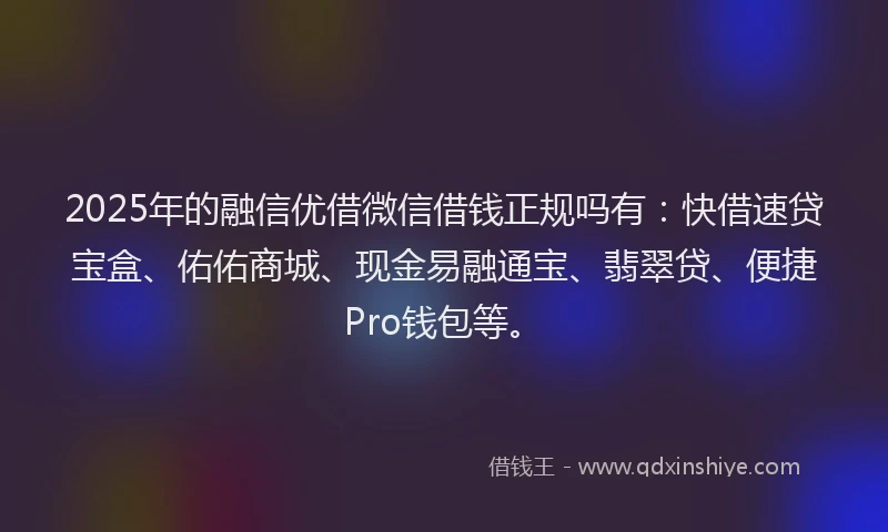 2025年的融信优借微信借钱正规吗有：快借速贷宝盒、佑佑商城、现金易融通宝、翡翠贷、便捷Pro钱包等。