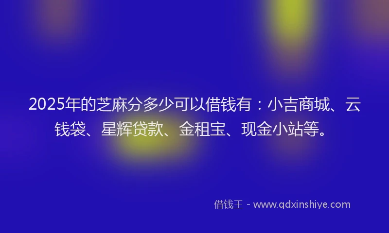 2025年的芝麻分多少可以借钱有：小吉商城、云钱袋、星辉贷款、金租宝、现金小站等。