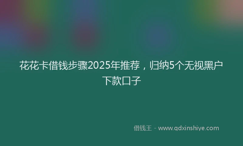 花花卡借钱步骤2025年推荐，归纳5个无视黑户下款口子