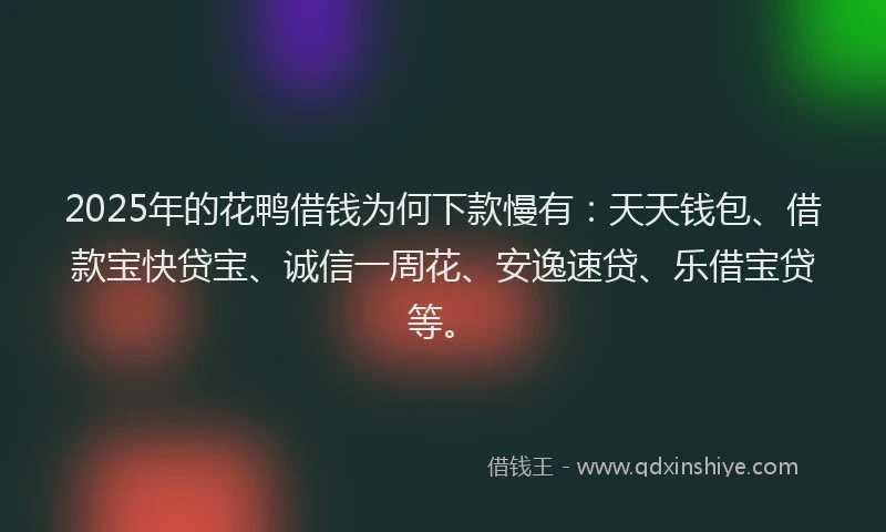 2025年的花鸭借钱为何下款慢有：天天钱包、借款宝快贷宝、诚信一周花、安逸速贷、乐借宝贷等。