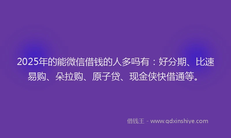 2025年的能微信借钱的人多吗有：好分期、比速易购、朵拉购、原子贷、现金侠快借通等。