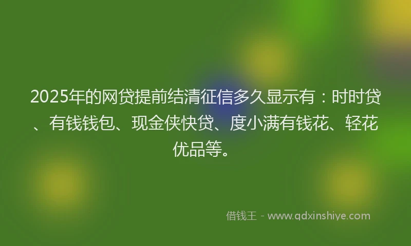 2025年的网贷提前结清征信多久显示有：时时贷、有钱钱包、现金侠快贷、度小满有钱花、轻花优品等。