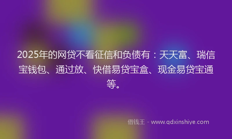 2025年的网贷不看征信和负债有：天天富、瑞信宝钱包、通过放、快借易贷宝盒、现金易贷宝通等。