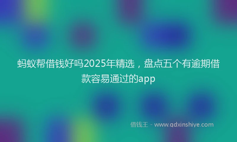 蚂蚁帮借钱好吗2025年精选，盘点五个有逾期借款容易通过的app