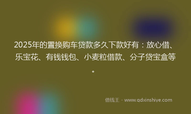 2025年的置换购车贷款多久下款好有：放心借、乐宝花、有钱钱包、小麦粒借款、分子贷宝盒等。