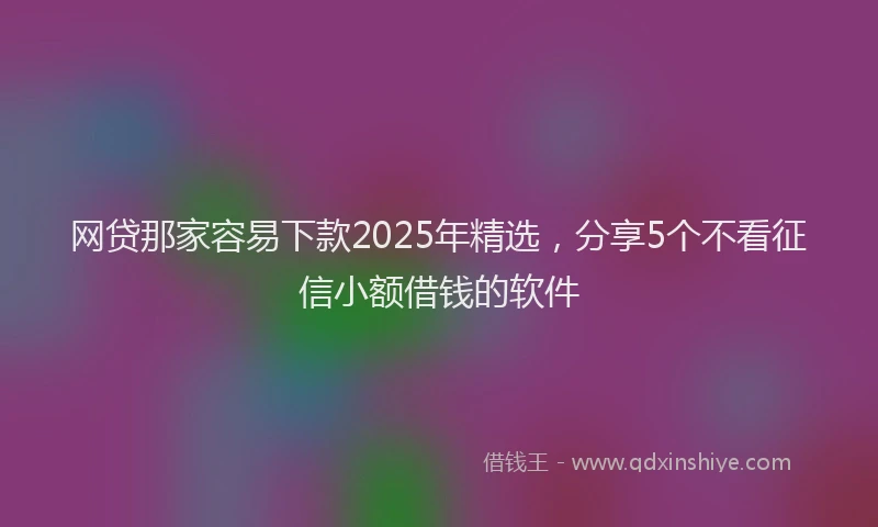 网贷那家容易下款2025年精选，分享5个不看征信小额借钱的软件