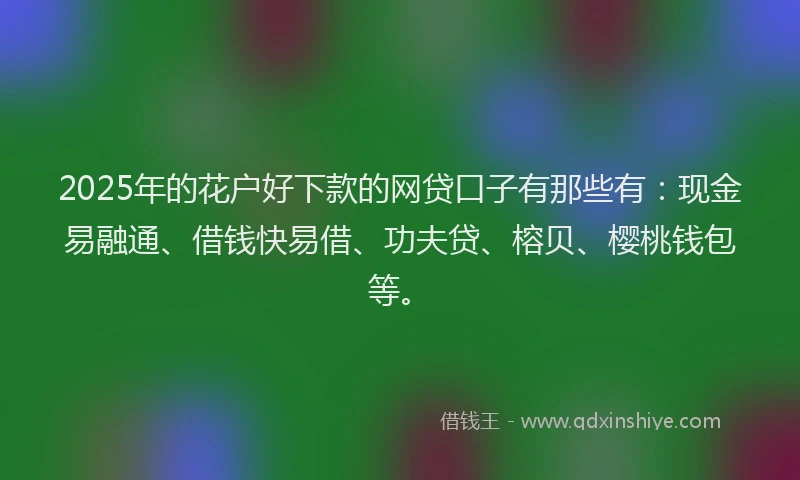 2025年的花户好下款的网贷口子有那些有：现金易融通、借钱快易借、功夫贷、榕贝、樱桃钱包等。