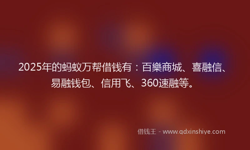 2025年的蚂蚁万帮借钱有：百樂商城、喜融信、易融钱包、信用飞、360速融等。