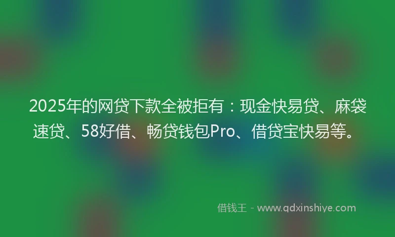 2025年的网贷下款全被拒有：现金快易贷、麻袋速贷、58好借、畅贷钱包Pro、借贷宝快易等。