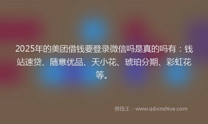 2025年的美团借钱要登录微信吗是真的吗有：钱站速贷、随意优品、天小花、琥珀分期、彩虹花等。