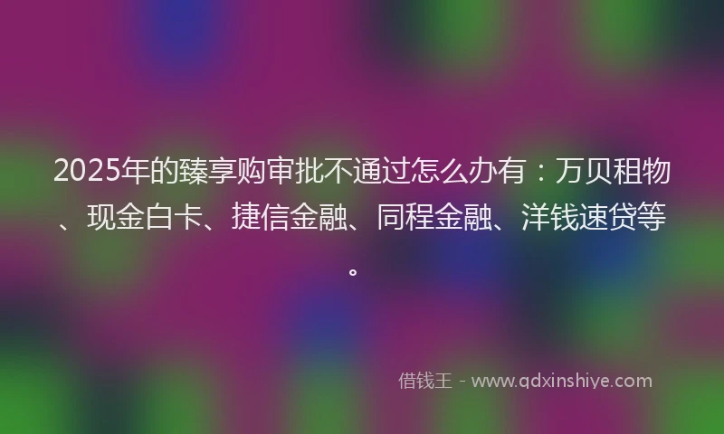 2025年的臻享购审批不通过怎么办有：万贝租物、现金白卡、捷信金融、同程金融、洋钱速贷等。