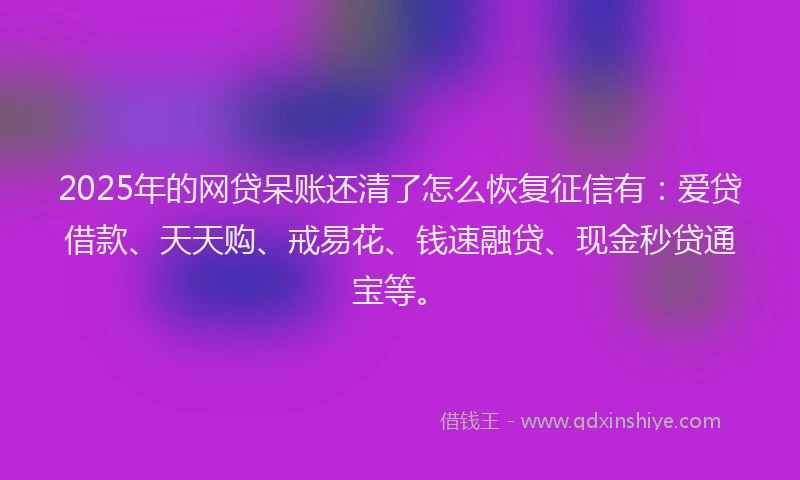 2025年的网贷呆账还清了怎么恢复征信有：爱贷借款、天天购、戒易花、钱速融贷、现金秒贷通宝等。