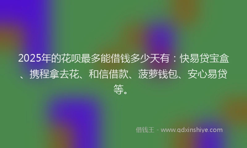 2025年的花呗最多能借钱多少天有：快易贷宝盒、携程拿去花、和信借款、菠萝钱包、安心易贷等。