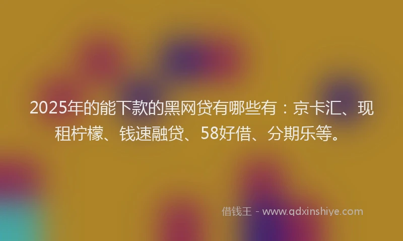 2025年的能下款的黑网贷有哪些有：京卡汇、现租柠檬、钱速融贷、58好借、分期乐等。