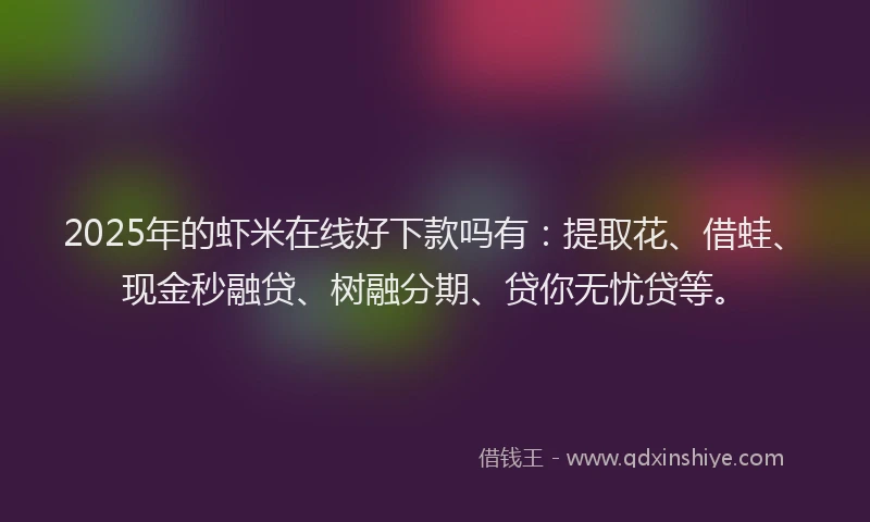 2025年的虾米在线好下款吗有：提取花、借蛙、现金秒融贷、树融分期、贷你无忧贷等。