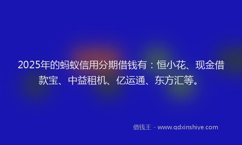 2025年的蚂蚁信用分期借钱有：恒小花、现金借款宝、中益租机、亿运通、东方汇等。