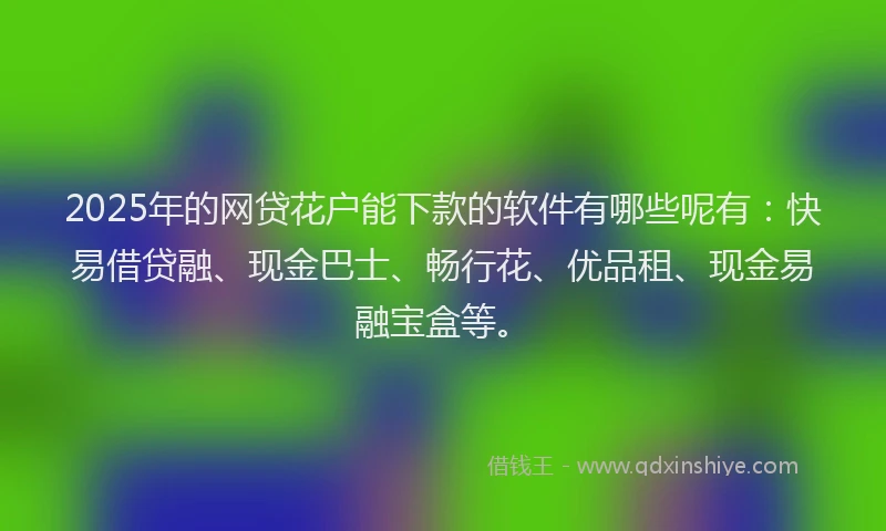 2025年的网贷花户能下款的软件有哪些呢有：快易借贷融、现金巴士、畅行花、优品租、现金易融宝盒等。